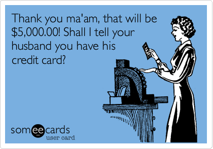 Thank you ma'am, that will be
%245,000.00! Shall I tell your
husband you have his
credit card?