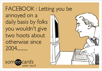 FACEBOOK : Letting you be annoyed on a
daily basis by folks
you wouldn't give
two hoots about
otherwise since
2004...........