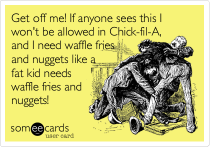 Get off me! If anyone sees this I won't be allowed in Chick-fil-A, 
and I need waffle fries
and nuggets like a
fat kid needs
waffle fries and
nuggets! 