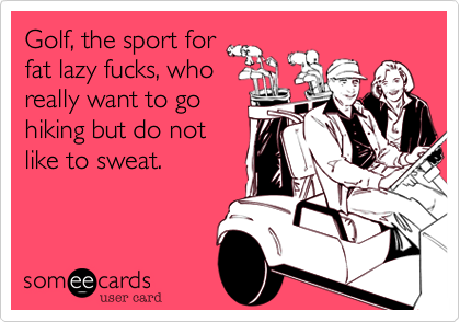 Golf, the sport for
fat lazy fucks, who
really want to go
hiking but do not
like to sweat.