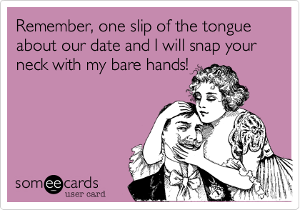 Remember, one slip of the tongue about our date and I will snap your neck with my bare hands!