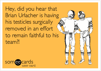 Hey, did you hear that
Brian Urlacher is having
his testicles surgically
removed in an effort
to remain faithful to his
team?!