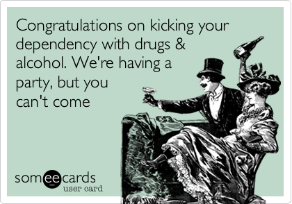 Congratulations on kicking your
dependency with drugs &
alcohol. We're having a
party, but you
can't come