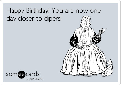 Happy Birthday! You are now one day closer to dipers!