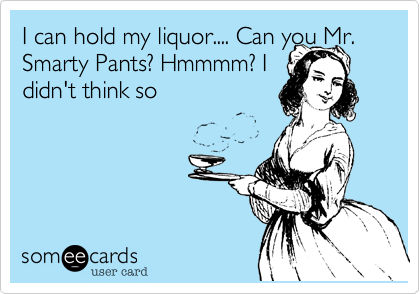 I can hold my liquor.... Can you Mr.
Smarty Pants? Hmmmm? I
didn't think so