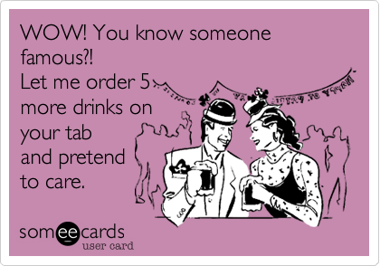 WOW! You know someone famous?!
Let me order 5
more drinks on
your tab
and pretend 
to care.