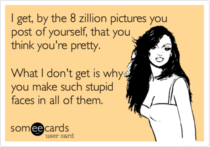 I get, by the 8 zillion pictures you post of yourself, that you
think you're pretty.

What I don't get is why
you make such stupid
faces in all of them. 