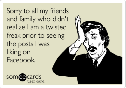 Sorry to all my friends
and family who didn't
realize I am a twisted
freak prior to seeing
the posts I was
liking on
Facebook.