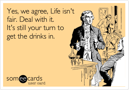 Yes, we agree, Life isn't
fair. Deal with it.
It's still your turn to
get the drinks in.