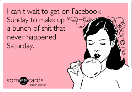 I can't wait to get on Facebook Sunday to make up 
a bunch of shit that
never happened
Saturday.