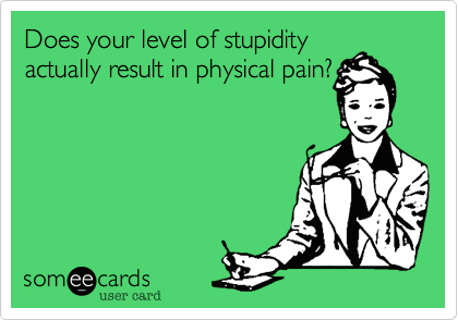 Does your level of stupidity
actually result in physical pain?
