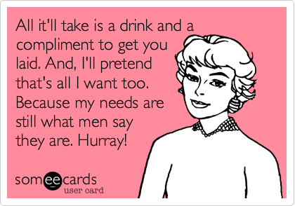 All it'll take is a drink and a
compliment to get you 
laid. And, I'll pretend 
that's all I want too.
Because my needs are
still what men say
they are. Hurray!