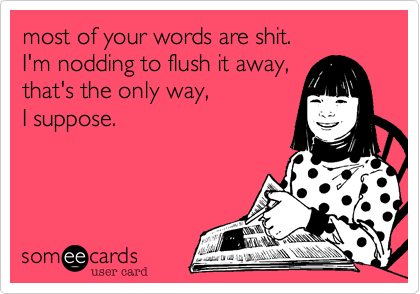 most of your words are shit.  
I'm nodding to flush it away,
that's the only way, 
I suppose. 