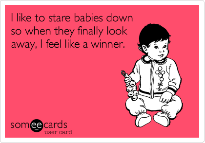 I like to stare babies down
so when they finally look
away, I feel like a winner.