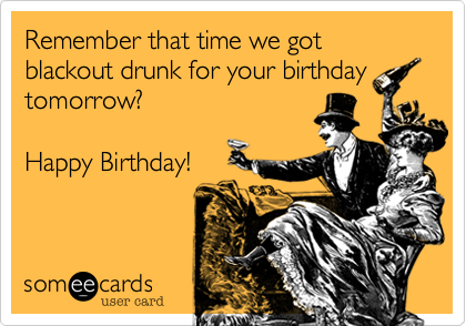 Remember that time we got blackout drunk for your birthday
tomorrow?

Happy Birthday!
