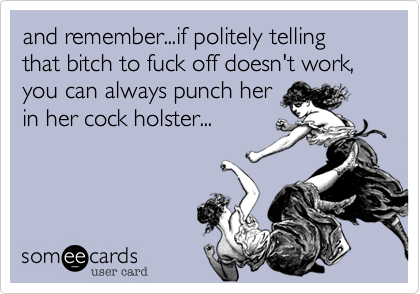 and remember...if politely telling that bitch to fuck off doesn't work, you can always punch her
in her cock holster...