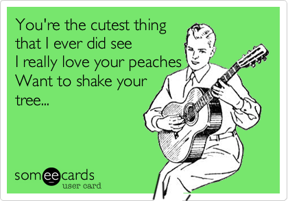 You're the cutest thing 
that I ever did see
I really love your peaches
Want to shake your
tree...
