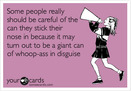 Some people really 
should be careful of the
can they stick their
nose in because it may 
turn out to be a giant can 
of whoop-ass in disguise 