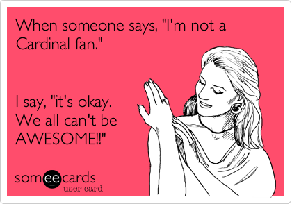 When someone says, "I'm not a Cardinal fan."  


I say, "it's okay.  
We all can't be
AWESOME!!"