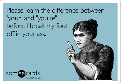 Please learn the difference between "your" and "you're"
before I break my foot
off in your ass.