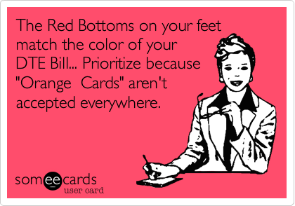 The Red Bottoms on your feet match the color of your
DTE Bill... Prioritize because
"Orange  Cards" aren't
accepted everywhere.