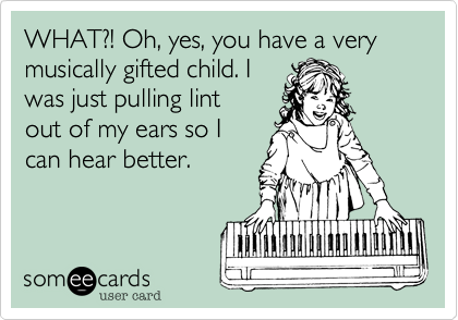 WHAT?! Oh, yes, you have a very musically gifted child. I
was just pulling lint
out of my ears so I
can hear better.