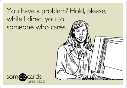 You have a problem? Hold, please, while I direct you to
someone who cares.