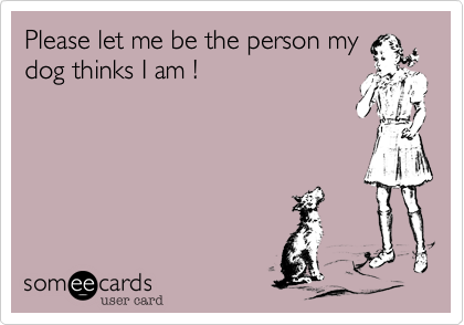 Please let me be the person my
dog thinks I am !