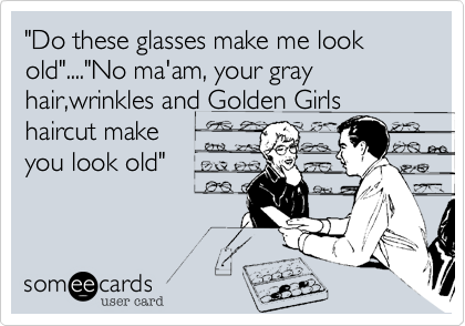 "Do these glasses make me look old"...."No ma'am, your gray hair,wrinkles and Golden Girls
haircut make
you look old"