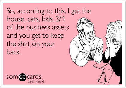 So, according to this, I get the house, cars, kids, 3/4 
of the business assets
and you get to keep
the shirt on your
back.