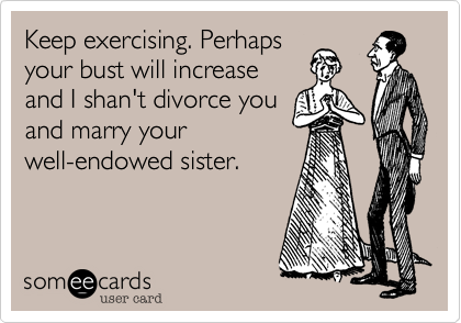 Keep exercising. Perhaps
your bust will increase
and I shan't divorce you
and marry your
well-endowed sister.