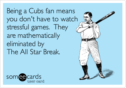 Being a Cubs fan means 
you don't have to watch 
stressful games.  They
are mathematically 
eliminated by
The All Star Break.  