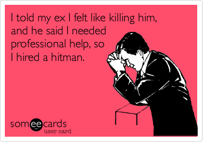 I told my ex I felt like killing him,  and he said I needed 
professional help, so
I hired a hitman.