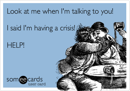 Look at me when I'm talking to you!

I said I'm having a crisis!

HELP!