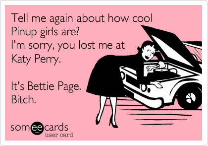 Tell me again about how cool 
Pinup girls are?
I'm sorry, you lost me at
Katy Perry.

It's Bettie Page.
Bitch.