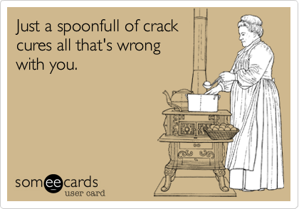 Just a spoonfull of crack 
cures all that's wrong 
with you.
