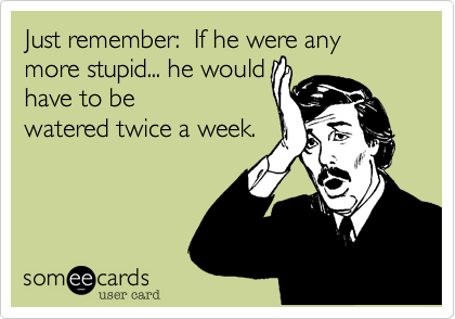 Just remember:  If he were any more stupid... he would 
have to be
watered twice a week.