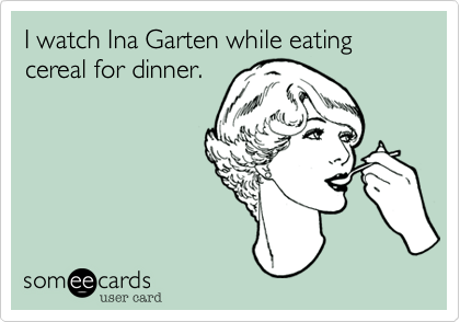 I watch Ina Garten while eating 
cereal for dinner.
