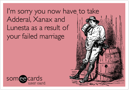 I'm sorry you now have to take Adderal, Xanax and 
Lunesta as a result of 
your failed marriage