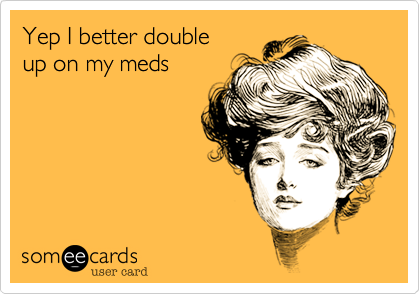 Yep I better double
up on my meds
