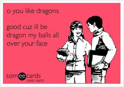 o you like dragons

good cuz ill be
dragon my balls all
over your face