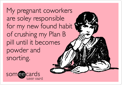My pregnant coworkers
are soley responsible
for my new found habit
of crushing my Plan B
pill until it becomes
powder and
snorting. 