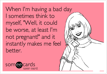 When I'm having a bad day
I sometimes think to
myself, "Well, it could
be worse, at least I'm
not pregnant!" and it
instantly makes me feel
better. 