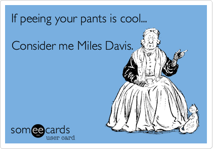 If peeing your pants is cool...

Consider me Miles Davis.
