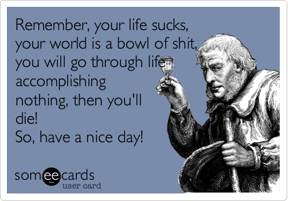 Remember, your life sucks,
your world is a bowl of shit, 
you will go through life
accomplishing 
nothing, then you'll
die!  
So, have a nice day!