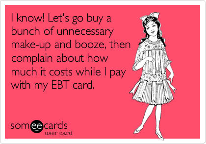 I know! Let's go buy a
bunch of unnecessary
make-up and booze, then
complain about how
much it costs while I pay
with my EBT card.