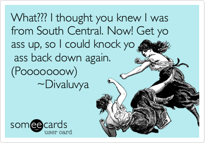 What??? I thought you knew I was from South Central. Now! Get yo ass up, so I could knock yo
 ass back down again.
%28Pooooooow%29
        %7EDivaluvya