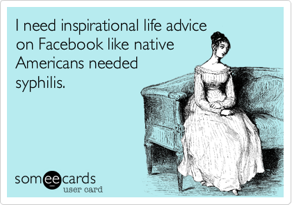 I need inspirational life advice
on Facebook like native
Americans needed
syphilis.