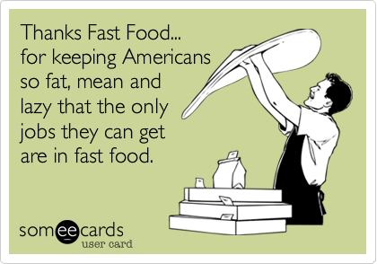 Thanks Fast Food...
for keeping Americans
so fat, mean and
lazy that the only
jobs they can get
are in fast food.