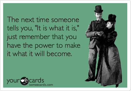 
The next time someone
tells you, "It is what it is,"
just remember that you
have the power to make
it what it will become.